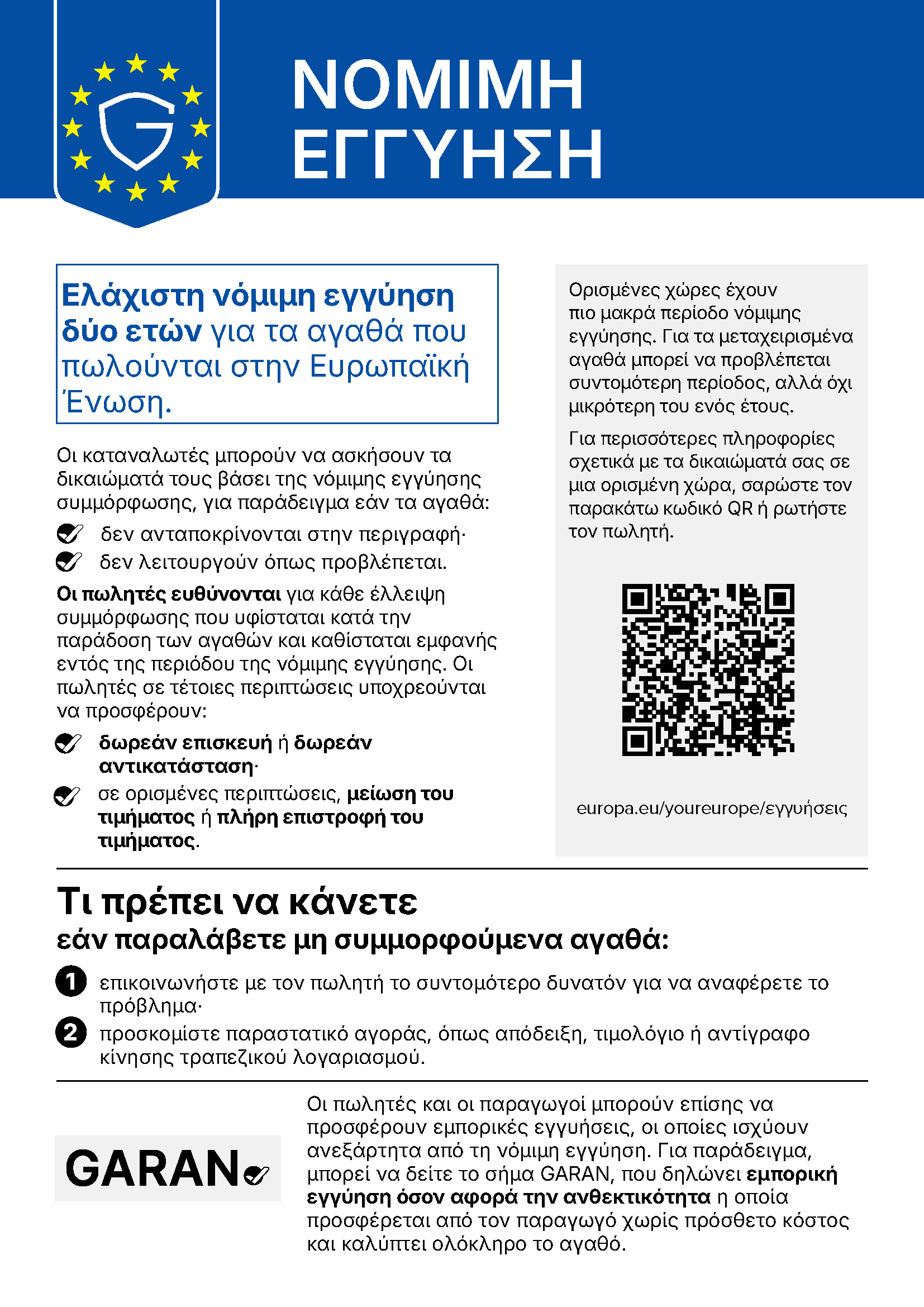 ΝΟΜΙΜΗ ΕΓΓΥΗΣΗ Ελάχιστη νόμιμη εγγύηση δύο ετών για τα αγαθά που πωλούνται στην Ευρωπαϊκή Ένωση. Οι καταναλωτές μπορούν να ασκήσουν τα δικαιώματά τους βάσει της νόμιμης εγγύησης συμμόρφωσης, για παράδειγμα εάν τα αγαθά: δεν ανταποκρίνονται στην περιγραφή· δεν λειτουργούν όπως προβλέπεται. Οι πωλητές ευθύνονται για κάθε έλλειψη συμμόρφωσης που υφίσταται κατά την παράδοση των αγαθών και καθίσταται εμφανής εντός της περιόδου της νόμιμης εγγύησης. Οι πωλητές σε τέτοιες περιπτώσεις υποχρεούνται να προσφέρουν: δωρεάν επισκευή ή δωρεάν αντικατάσταση· σε ορισμένες περιπτώσεις, μείωση του τιμήματος ή πλήρη επιστροφή του τιμήματος. Ορισμένες χώρες έχουν πιο μακρά περίοδο νόμιμης εγγύησης. Για τα μεταχειρισμένα αγαθά μπορεί να προβλέπεται συντομότερη περίοδος, αλλά όχι μικρότερη του ενός έτους. Για περισσότερες πληροφορίες σχετικά με τα δικαιώματά σας σε μια ορισμένη χώρα, σαρώστε τον παρακάτω κωδικό QR ή ρωτήστε τον πωλητή. europa.eu/youreurope/εγγυήσεις Τι πρέπει να κάνετε εάν παραλάβετε μη συμμορφούμενα αγαθά: 1 επικοινωνήστε με τον πωλητή το συντομότερο δυνατόν για να αναφέρετε το πρόβλημα· 2 προσκομίστε παραστατικό αγοράς, όπως απόδειξη, τιμολόγιο ή αντίγραφο κίνησης τραπεζικού λογαριασμού. Οι πωλητές και οι παραγωγοί μπορούν επίσης να προσφέρουν εμπορικές εγγυήσεις, οι οποίες ισχύουν ανεξάρτητα από τη νόμιμη εγγύηση. Για παράδειγμα, μπορεί να δείτε το σήμα GARAN, που δηλώνει εμπορική εγγύηση όσον αφορά την ανθεκτικότητα η οποία προσφέρεται από τον παραγωγό χωρίς πρόσθετο κόστος και καλύπτει ολόκληρο το αγαθό.