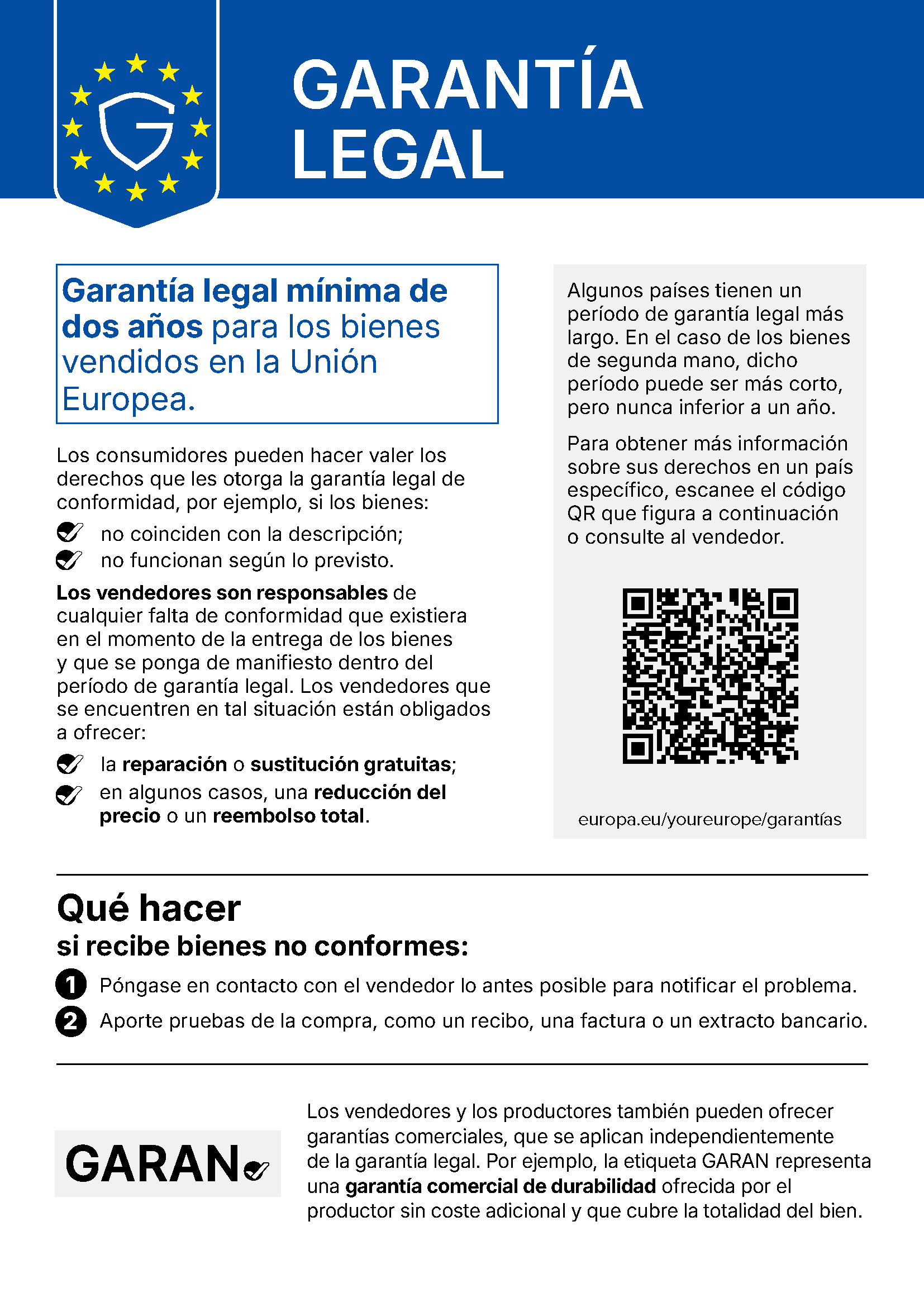 GARANTÍA LEGAL Garantía legal mínima de dos años para los bienes vendidos en la Unión Europea. Los consumidores pueden hacer valer los derechos que les otorga la garantía legal de conformidad, por ejemplo, si los bienes: no coinciden con la descripción; no funcionan según lo previsto. Los vendedores son responsables de cualquier falta de conformidad que existiera en el momento de la entrega de los bienes y que se ponga de manifiesto dentro del período de garantía legal. Los vendedores que se encuentren en tal situación están obligados a ofrecer: la reparación o sustitución gratuitas; en algunos casos, una reducción del precio o un reembolso total. Algunos países tienen un período de garantía legal más largo. En el caso de los bienes de segunda mano, dicho período puede ser más corto, pero nunca inferior a un año. Para obtener más información sobre sus derechos en un país específico, escanee el código QR que figura a continuación o consulte al vendedor. europa.eu/youreurope/garantías Qué hacer si recibe bienes no conformes: 1 Póngase en contacto con el vendedor lo antes posible para notificar el problema. 2 Aporte pruebas de la compra, como un recibo, una factura o un extracto bancario. Los vendedores y los productores también pueden ofrecer garantías comerciales, que se aplican independientemente de la garantía legal. Por ejemplo, la etiqueta GARAN representa una garantía comercial de durabilidad ofrecida por el productor sin coste adicional y que cubre la totalidad del bien.