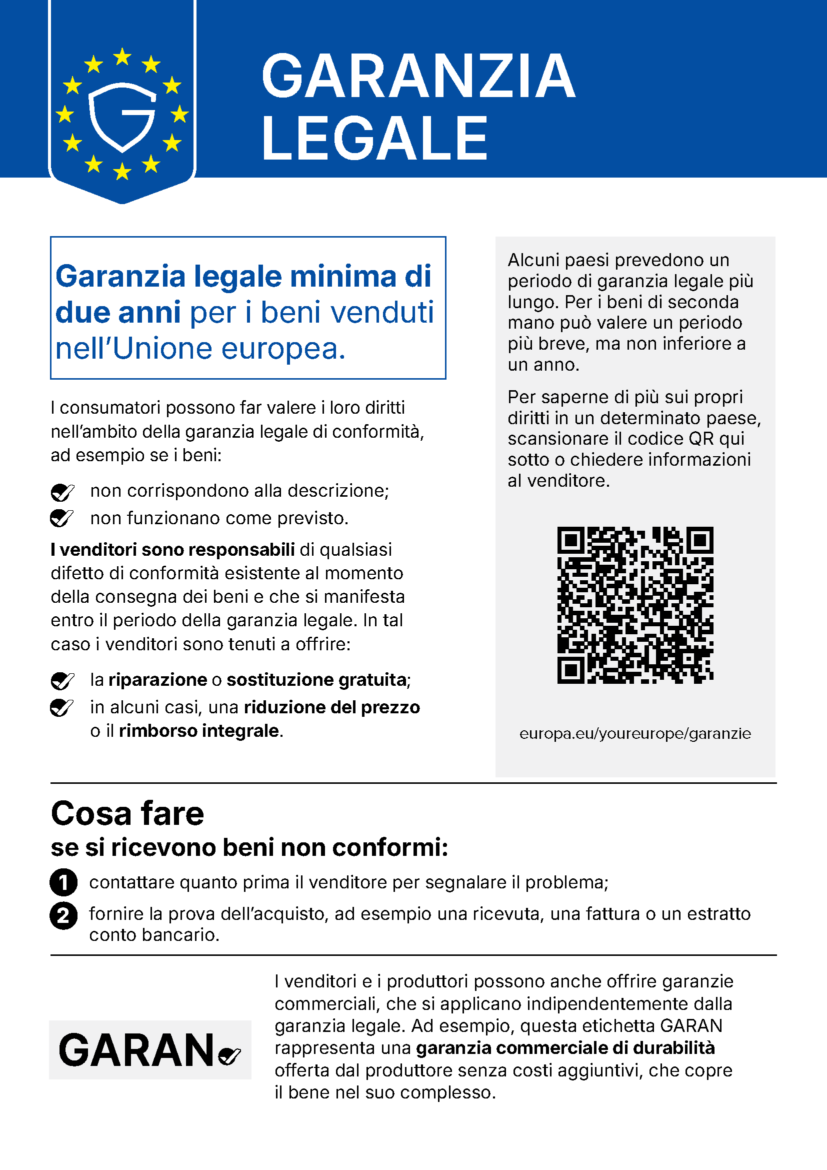 GARANZIA LEGALE Garanzia legale minima di due anni per i beni venduti nell’Unione europea. I consumatori possono far valere i loro diritti nell’ambito della garanzia legale di conformità, ad esempio se i beni: non corrispondono alla descrizione; non funzionano come previsto. I venditori sono responsabili di qualsiasi difetto di conformità esistente al momento della consegna dei beni e che si manifesta entro il periodo della garanzia legale. In tal caso i venditori sono tenuti a offrire: la riparazione o sostituzione gratuita; in alcuni casi, una riduzione del prezzo o il rimborso integrale. Alcuni paesi prevedono un periodo di garanzia legale più lungo. Per i beni di seconda mano può valere un periodo più breve, ma non inferiore a un anno. Per saperne di più sui propri diritti in un determinato paese, scansionare il codice QR qui sotto o chiedere informazioni al venditore. europa.eu/youreurope/garanzie Cosa fare se si ricevono beni non conformi: 1 contattare quanto prima il venditore per segnalare il problema; 2 fornire la prova dell’acquisto, ad esempio una ricevuta, una fattura o un estratto conto bancario. I venditori e i produttori possono anche offrire garanzie commerciali, che si applicano indipendentemente dalla garanzia legale. Ad esempio, questa etichetta GARAN rappresenta una garanzia commerciale di durabilità offerta dal produttore senza costi aggiuntivi, che copre il bene nel suo complesso.