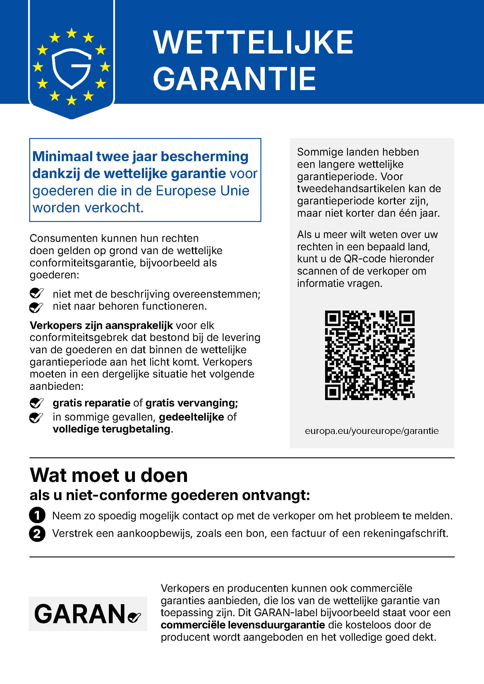 WETTELIJKE GARANTIE Minimaal twee jaar bescherming dankzij de wettelijke garantie voor goederen die in de Europese Unie worden verkocht. Consumenten kunnen hun rechten doen gelden op grond van de wettelijke conformiteitsgarantie, bijvoorbeeld als goederen: niet met de beschrijving overeenstemmen; niet naar behoren functioneren. Verkopers zijn aansprakelijk voor elk conformiteitsgebrek dat bestond bij de levering van de goederen en dat binnen de wettelijke garantieperiode aan het licht komt. Verkopers moeten in een dergelijke situatie het volgende aanbieden: gratis reparatie of gratis vervanging; in sommige gevallen, gedeeltelijke of volledige terugbetaling. Sommige landen hebben een langere wettelijke garantieperiode. Voor tweedehandsartikelen kan de garantieperiode korter zijn, maar niet korter dan één jaar. Als u meer wilt weten over uw rechten in een bepaald land, kunt u de QR-code hieronder scannen of de verkoper om informatie vragen. europa.eu/youreurope/garantie Wat moet u doen als u niet-conforme goederen ontvangt: 1 Neem zo spoedig mogelijk contact op met de verkoper om het probleem te melden. 2 Verstrek een aankoopbewijs, zoals een bon, een factuur of een rekeningafschrift. Verkopers en producenten kunnen ook commerciële garanties aanbieden, die los van de wettelijke garantie van toepassing zijn. Dit GARAN-label bijvoorbeeld staat voor een commerciële levensduurgarantie die kosteloos door de producent wordt aangeboden en het volledige goed dekt.