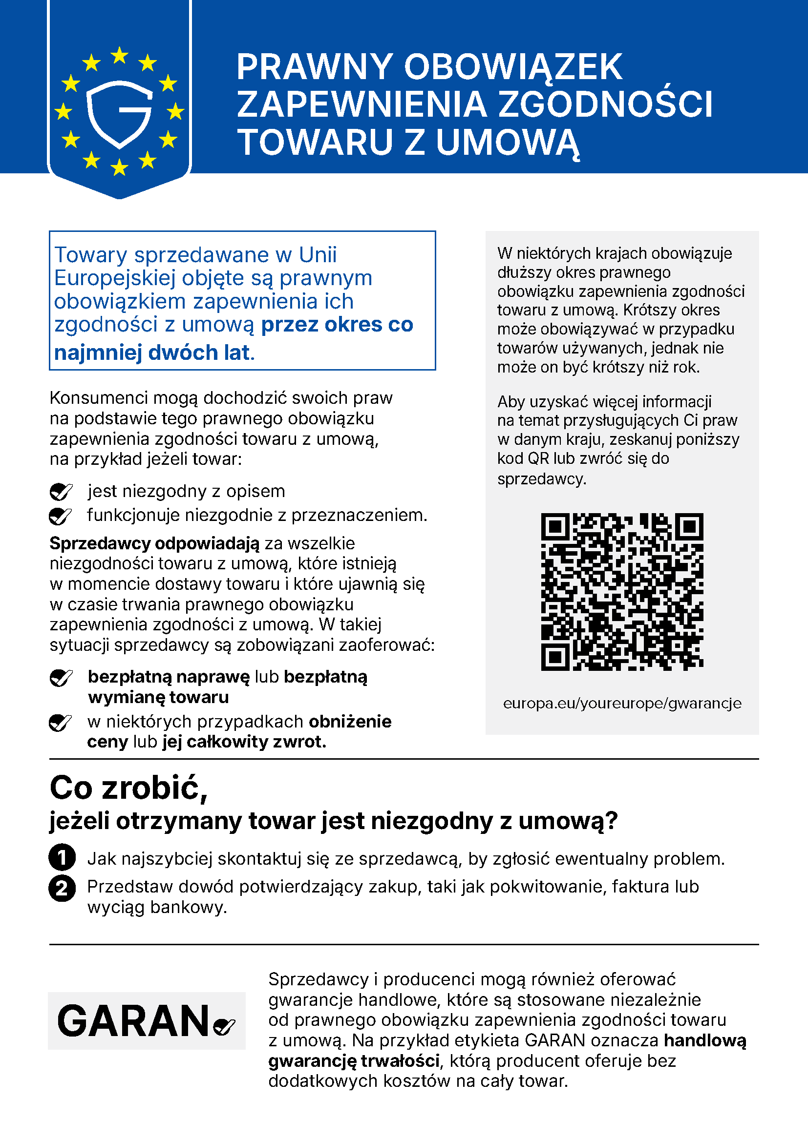 PRAWNY OBOWIĄZEK ZAPEWNIENIA ZGODNOŚCI TOWARU Z UMOWĄ Towary sprzedawane w Unii Europejskiej objęte są prawnym obowiązkiem zapewnienia ich zgodności z umową przez okres co najmniej dwóch lat. Konsumenci mogą dochodzić swoich praw na podstawie tego prawnego obowiązku zapewnienia zgodności towaru z umową, na przykład jeżeli towar: jest niezgodny z opisem funkcjonuje niezgodnie z przeznaczeniem. Sprzedawcy odpowiadają za wszelkie niezgodności towaru z umową, które istnieją w momencie dostawy towaru i które ujawnią się w czasie trwania prawnego obowiązku zapewnienia zgodności z umową. W takiej sytuacji sprzedawcy są zobowiązani zaoferować: bezpłatną naprawę lub bezpłatną wymianę towaru w niektórych przypadkach obniżenie ceny lub jej całkowity zwrot. W niektórych krajach obowiązuje dłuższy okres prawnego obowiązku zapewnienia zgodności towaru z umową. Krótszy okres może obowiązywać w przypadku towarów używanych, jednak nie może on być krótszy niż rok. Aby uzyskać więcej informacji na temat przysługujących Ci praw w danym kraju, zeskanuj poniższy kod QR lub zwróć się do sprzedawcy. europa.eu/youreurope/gwarancje Co zrobić, jeżeli otrzymany towar jest niezgodny z umową? 1 Jak najszybciej skontaktuj się ze sprzedawcą, by zgłosić ewentualny problem. 2 Przedstaw dowód potwierdzający zakup, taki jak pokwitowanie, faktura lub wyciąg bankowy. Sprzedawcy i producenci mogą również oferować gwarancje handlowe, które są stosowane niezależnie od prawnego obowiązku zapewnienia zgodności towaru z umową. Na przykład etykieta GARAN oznacza handlową gwarancję trwałości, którą producent oferuje bez dodatkowych kosztów na cały towar.