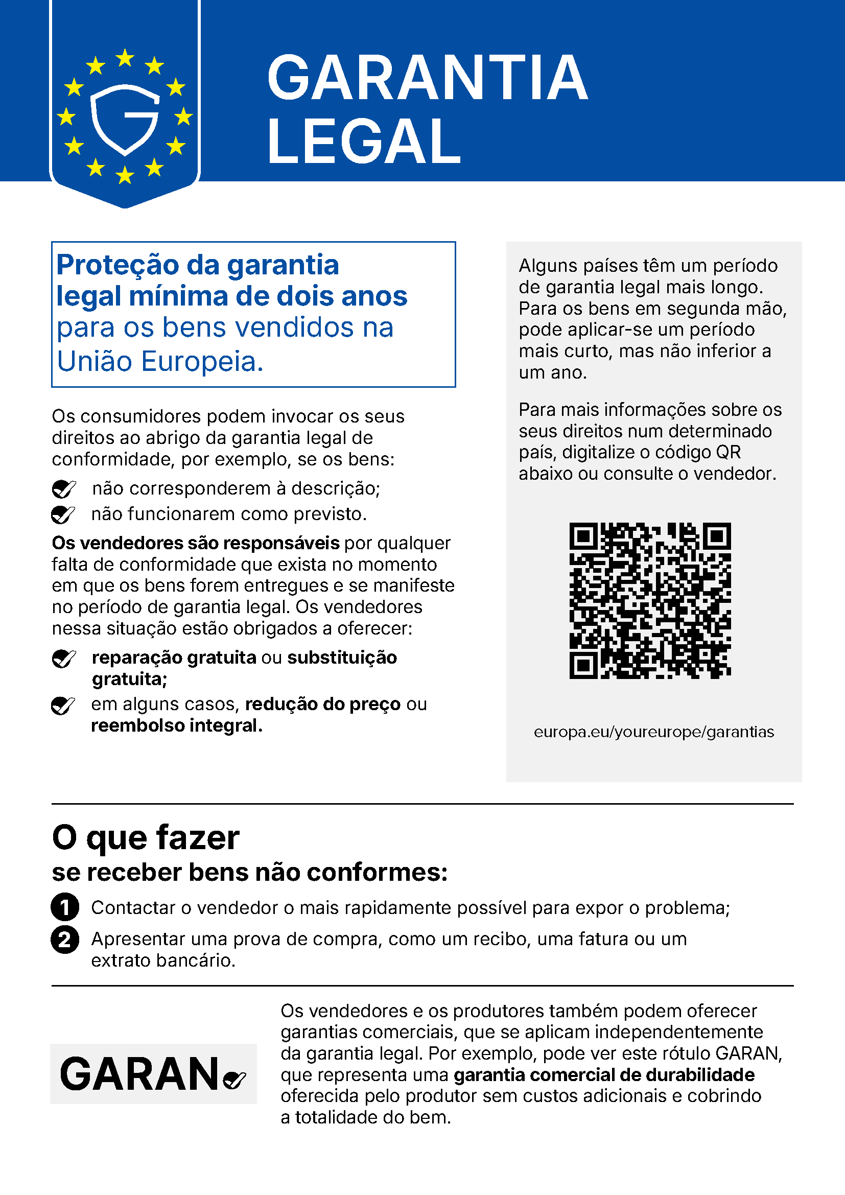 GARANTIA LEGAL Proteção da garantia legal mínima de dois anos para os bens vendidos na União Europeia. Os consumidores podem invocar os seus direitos ao abrigo da garantia legal de conformidade, por exemplo, se os bens: não corresponderem à descrição; não funcionarem como previsto. Os vendedores são responsáveis por qualquer falta de conformidade que exista no momento em que os bens forem entregues e se manifeste no período de garantia legal. Os vendedores nessa situação estão obrigados a oferecer: reparação gratuita ou substituição gratuita; em alguns casos, redução do preço ou reembolso integral. Alguns países têm um período de garantia legal mais longo. Para os bens em segunda mão, pode aplicar-se um período mais curto, mas não inferior a um ano. Para mais informações sobre os seus direitos num determinado país, digitalize o código QR abaixo ou consulte o vendedor. europa.eu/youreurope/garantias O que fazer se receber bens não conformes: 1 Contactar o vendedor o mais rapidamente possível para expor o problema; 2 Apresentar uma prova de compra, como um recibo, uma fatura ou um extrato bancário. Os vendedores e os produtores também podem oferecer garantias comerciais, que se aplicam independentemente da garantia legal. Por exemplo, pode ver este rótulo GARAN, que representa uma garantia comercial de durabilidade oferecida pelo produtor sem custos adicionais e cobrindo a totalidade do bem.