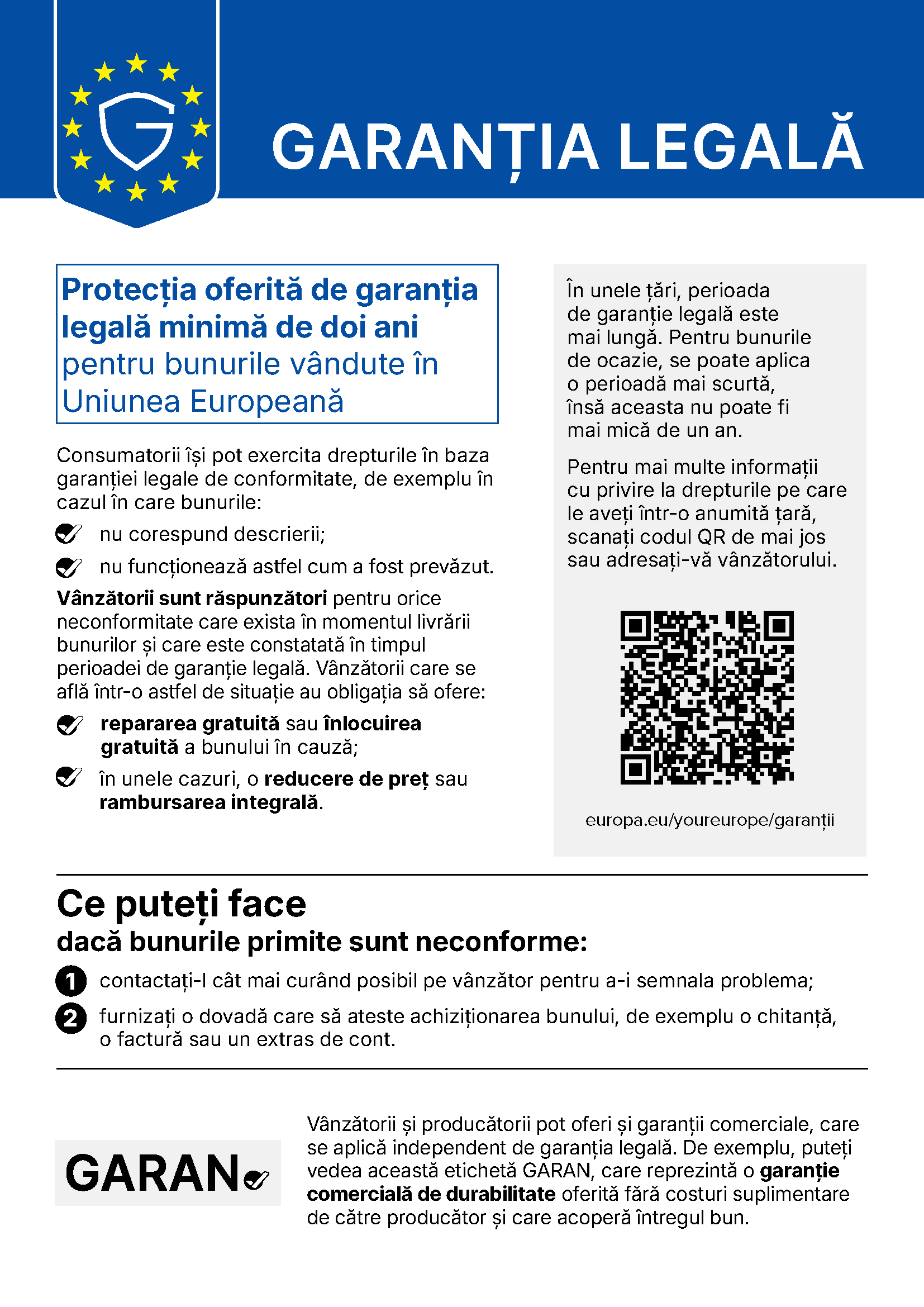 GARANȚIA LEGALĂ Protecția oferită de garanția legală minimă de doi ani pentru bunurile vândute în Uniunea Europeană Consumatorii își pot exercita drepturile în baza garanției legale de conformitate, de exemplu în cazul în care bunurile: nu corespund descrierii; nu funcționează astfel cum a fost prevăzut. Vânzătorii sunt răspunzători pentru orice neconformitate care exista în momentul livrării bunurilor și care este constatată în timpul perioadei de garanție legală. Vânzătorii care se află într-o astfel de situație au obligația să ofere: repararea gratuită sau înlocuirea gratuită a bunului în cauză; în unele cazuri, o reducere de preț sau rambursarea integrală. În unele țări, perioada de garanție legală este mai lungă. Pentru bunurile de ocazie, se poate aplica o perioadă mai scurtă, însă aceasta nu poate fi mai mică de un an. Pentru mai multe informații cu privire la drepturile pe care le aveți într-o anumită țară, scanați codul QR de mai jos sau adresați-vă vânzătorului. europa.eu/youreurope/garanții Ce puteți face dacă bunurile primite sunt neconforme: 1 contactați-l cât mai curând posibil pe vânzător pentru a-i semnala problema; 2 furnizați o dovadă care să ateste achiziționarea bunului, de exemplu o chitanță, o factură sau un extras de cont. Vânzătorii și producătorii pot oferi și garanții comerciale, care se aplică independent de garanția legală. De exemplu, puteți vedea această etichetă GARAN, care reprezintă o garanție comercială de durabilitate oferită fără costuri suplimentare de către producător și care acoperă întregul bun.