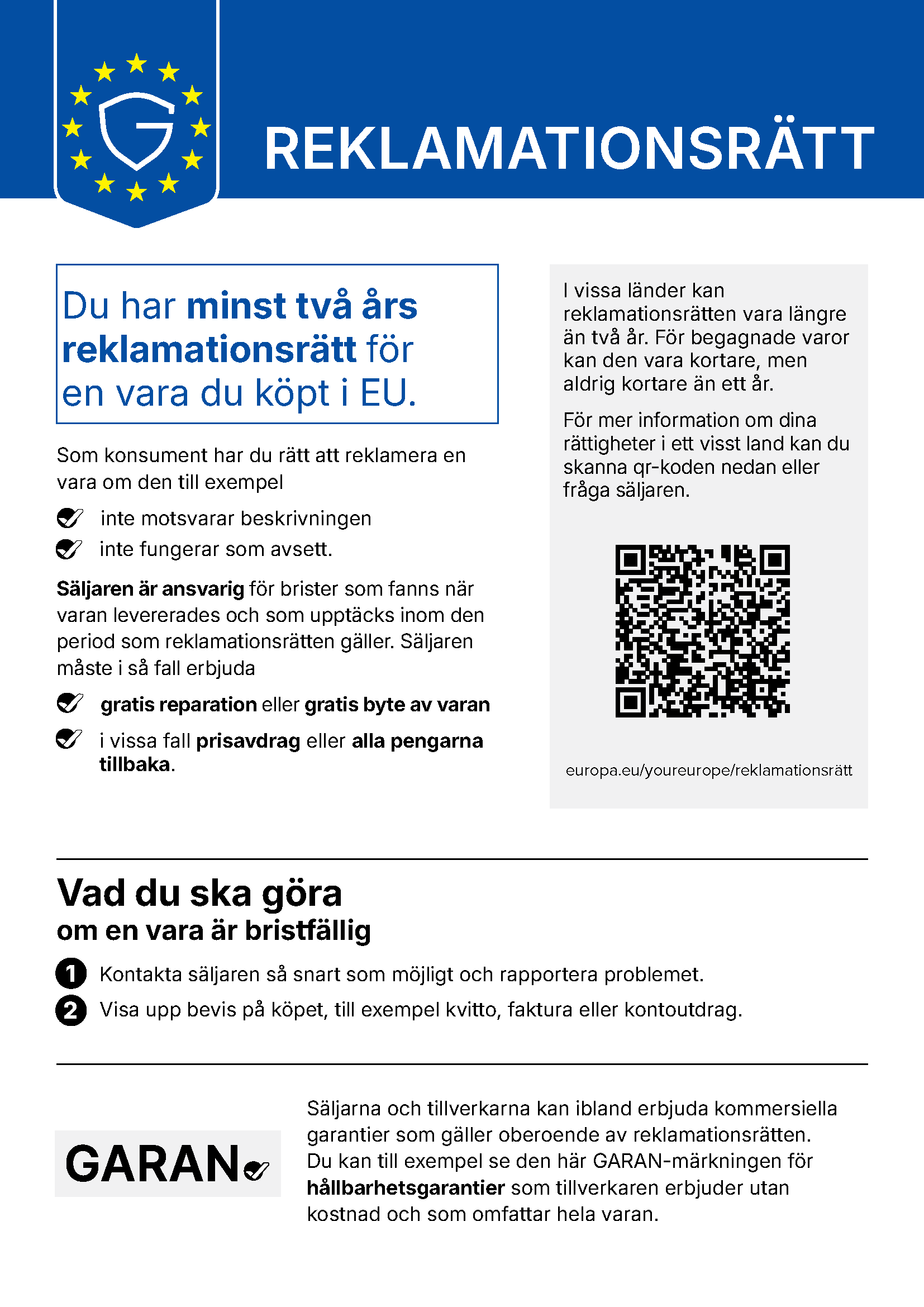 REKLAMATIONSRÄTT Du har minst två års reklamationsrätt för en vara du köpt i EU. Som konsument har du rätt att reklamera en vara om den till exempel inte motsvarar beskrivningen inte fungerar som avsett. Säljaren är ansvarig för brister som fanns när varan levererades och som upptäcks inom den period som reklamationsrätten gäller. Säljaren måste i så fall erbjuda gratis reparation eller gratis byte av varan i vissa fall prisavdrag eller alla pengarna tillbaka. I vissa länder kan reklamationsrätten vara längre än två år. För begagnade varor kan den vara kortare, men aldrig kortare än ett år. För mer information om dina rättigheter i ett visst land kan du skanna qr-koden nedan eller fråga säljaren. europa.eu/youreurope/reklamationsrätt Vad du ska göra om en vara är bristfällig 1 Kontakta säljaren så snart som möjligt och rapportera problemet. 2 Visa upp bevis på köpet, till exempel kvitto, faktura eller kontoutdrag. Säljarna och tillverkarna kan ibland erbjuda kommersiella garantier som gäller oberoende av reklamationsrätten. Du kan till exempel se den här GARAN-märkningen för hållbarhetsgarantier som tillverkaren erbjuder utan kostnad och som omfattar hela varan.
